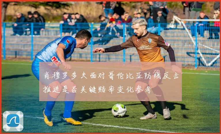 肖穆罗多夫面对哥伦比亚防线反击推进是否关键赔率变化参考