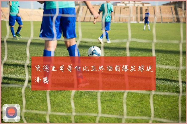 莫德里奇哥伦比亚终场前爆发球迷沸腾