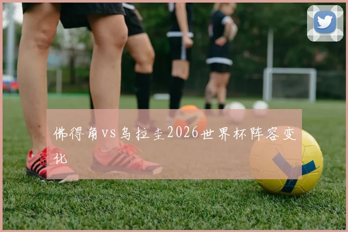 佛得角vs乌拉圭2026世界杯阵容变化