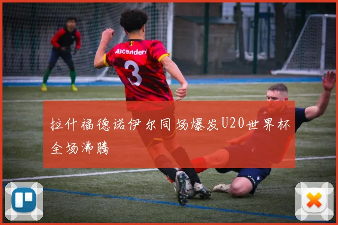 拉什福德诺伊尔同场爆发U20世界杯全场沸腾