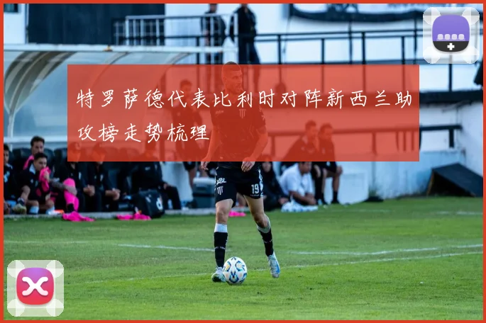 特罗萨德代表比利时对阵新西兰助攻榜走势梳理