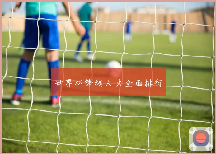 世界杯锋线火力全面排行