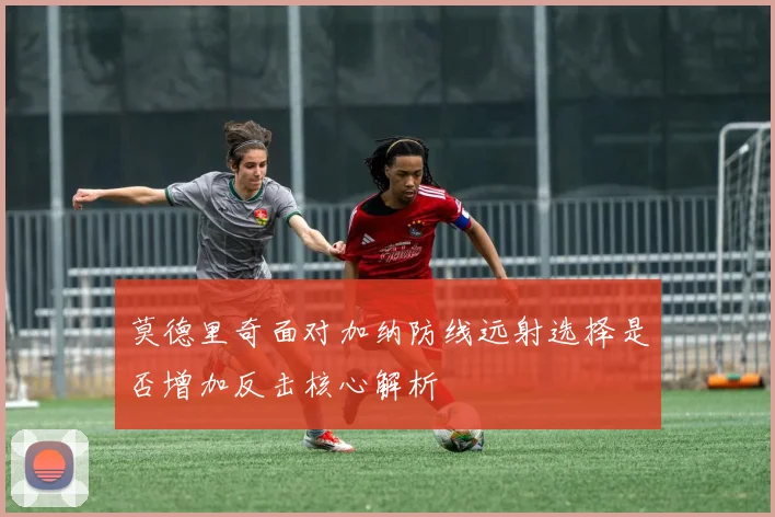 莫德里奇面对加纳防线远射选择是否增加反击核心解析