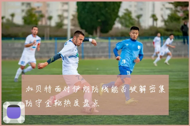 加贝特面对伊朗防线能否破解密集防守金靴热度盘点