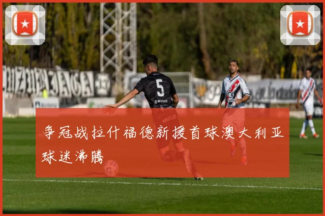 争冠战拉什福德新援首球澳大利亚球迷沸腾