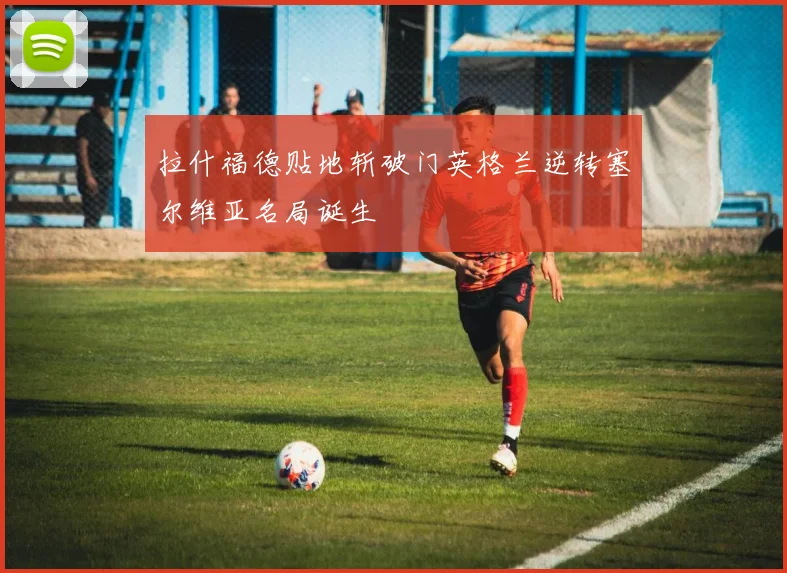 拉什福德贴地斩破门英格兰逆转塞尔维亚名局诞生