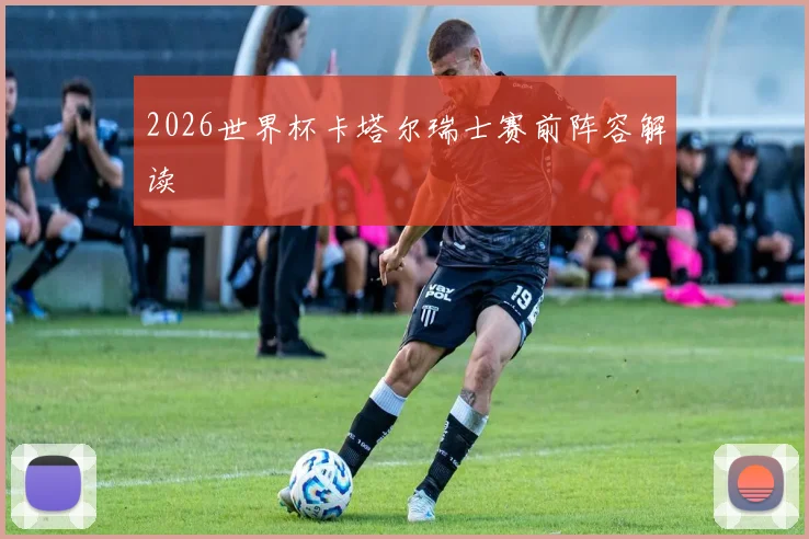 2026世界杯卡塔尔瑞士赛前阵容解读
