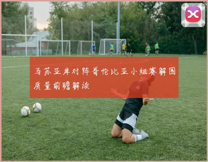 马苏亚库对阵哥伦比亚小组赛解围质量前瞻解读